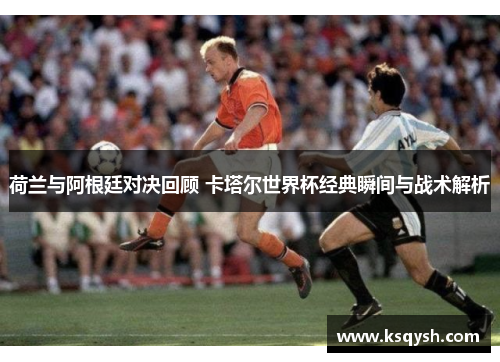 荷兰与阿根廷对决回顾 卡塔尔世界杯经典瞬间与战术解析