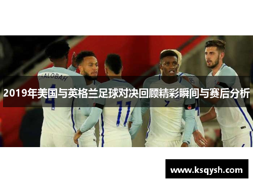 2019年美国与英格兰足球对决回顾精彩瞬间与赛后分析
