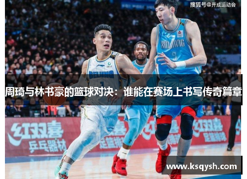 周琦与林书豪的篮球对决：谁能在赛场上书写传奇篇章