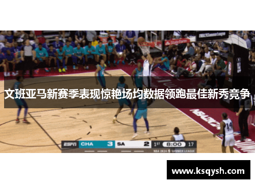 文班亚马新赛季表现惊艳场均数据领跑最佳新秀竞争